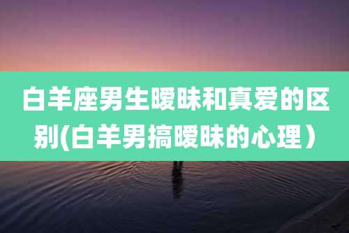 白羊座男生暧昧和真爱的区别(白羊男搞暧昧的心理)