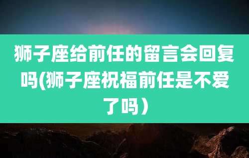 狮子座给前任的留言会回复吗(狮子座祝福前任是不爱了吗)