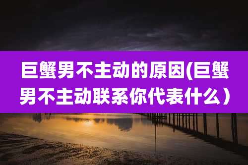 巨蟹男不主动的原因(巨蟹男不主动联系你代表什么）