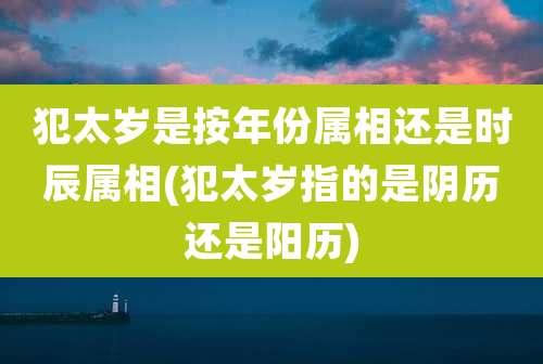 犯太岁是按年份属相还是时辰属相(犯太岁指的是阴历还是阳历)