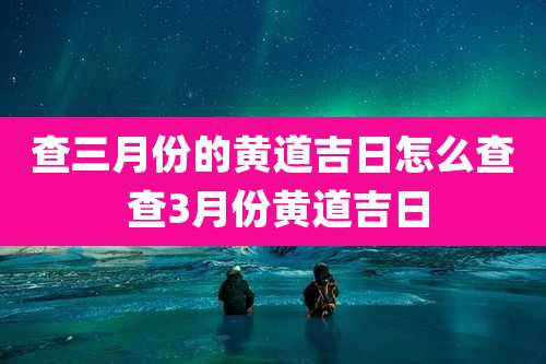 查三月份的黄道吉日怎么查 查3月份黄道吉日