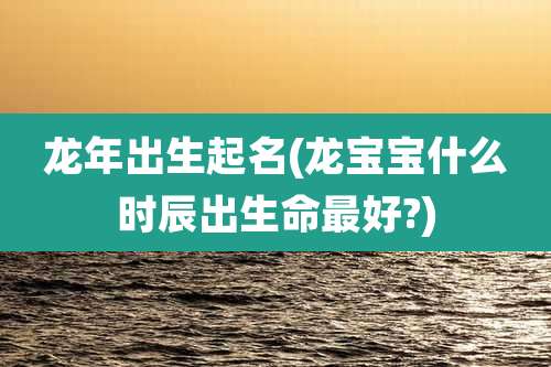 龙年出生起名(龙宝宝什么时辰出生命最好?)