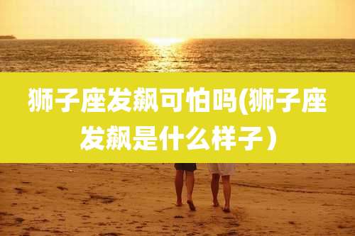 狮子座发飙可怕吗(狮子座发飙是什么样子)