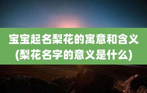 宝宝起名梨花的寓意和含义(梨花名字的意义是什么)