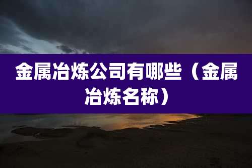 金属冶炼公司有哪些(金属冶炼名称)