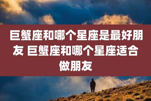 巨蟹座和哪个星座是最好朋友 巨蟹座和哪个星座适合做朋友