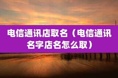 电信通讯店取名(电信通讯名字店名怎么取)
