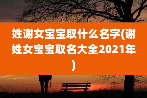 姓谢女宝宝取什么名字(谢姓女宝宝取名大全2021年)