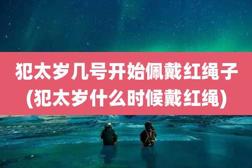 犯太岁几号开始佩戴红绳子(犯太岁什么时候戴红绳)