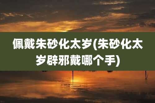 佩戴朱砂化太岁(朱砂化太岁辟邪戴哪个手)