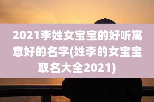 2021李姓女宝宝的好听寓意好的名字(姓李的女宝宝取名大全2021)