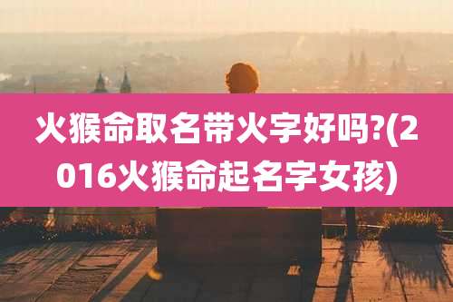 火猴命取名带火字好吗?(2016火猴命起名字女孩)
