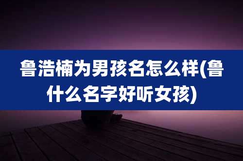 鲁浩楠为男孩名怎么样(鲁什么名字好听女孩)