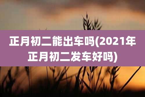 正月初二能出车吗(2021年正月初二发车好吗)