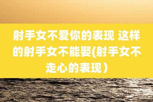 射手女不爱你的表现 这样的射手女不能娶(射手女不走心的表现)