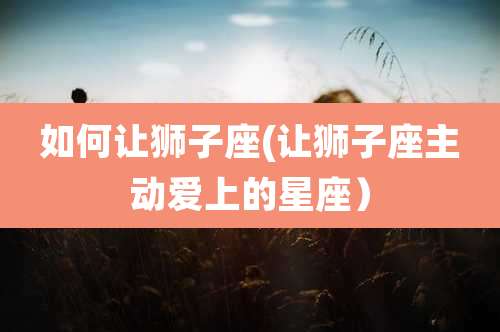 如何让狮子座(让狮子座主动爱上的星座)