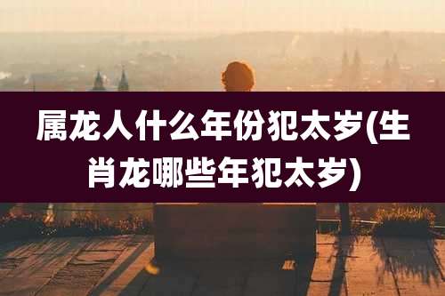 属龙人什么年份犯太岁(生肖龙哪些年犯太岁)