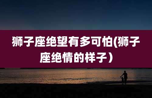 狮子座绝望有多可怕(狮子座绝情的样子）