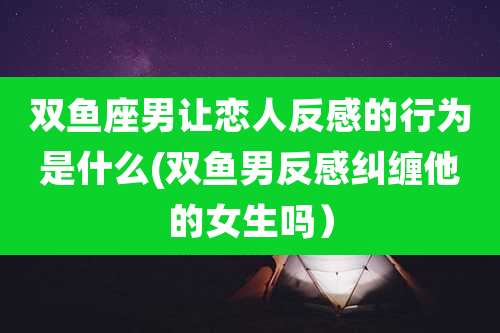 双鱼座男让恋人反感的行为是什么(双鱼男反感纠缠他的女生吗）
