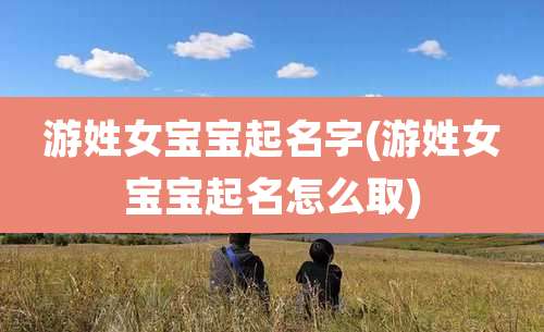 游姓女宝宝起名字(游姓女宝宝起名怎么取)