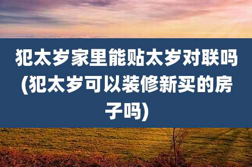 犯太岁家里能贴太岁对联吗(犯太岁可以装修新买的房子吗)