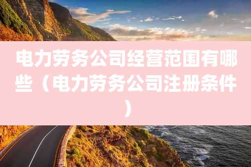 电力劳务公司经营范围有哪些(电力劳务公司注册条件)