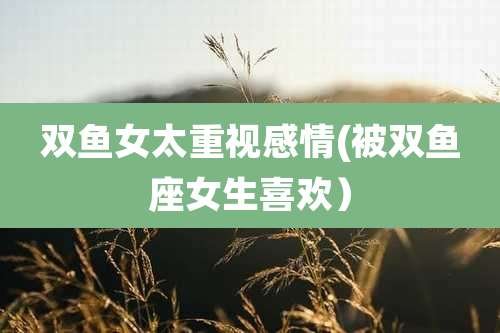 双鱼女太重视感情(被双鱼座女生喜欢）