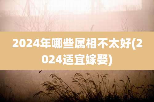 2024年哪些属相不太好(2024适宜嫁娶)