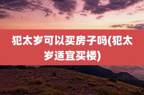 犯太岁可以买房子吗(犯太岁适宜买楼)