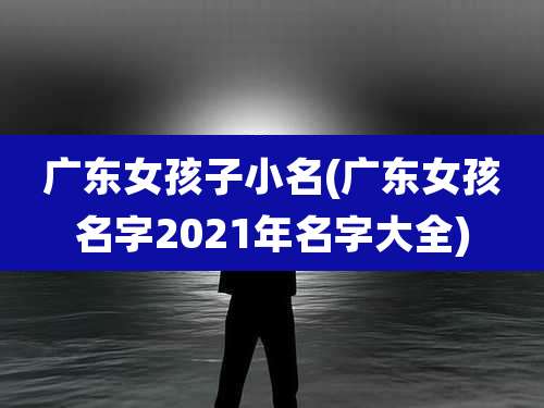广东女孩子小名(广东女孩名字2021年名字大全)