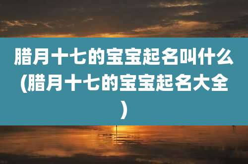腊月十七的宝宝起名叫什么(腊月十七的宝宝起名大全)