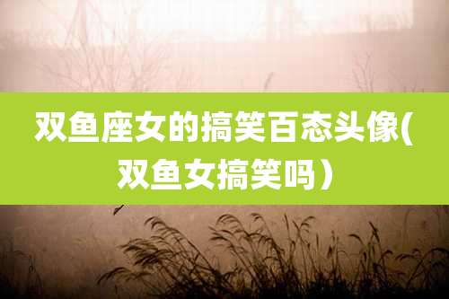 双鱼座女的搞笑百态头像(双鱼女搞笑吗)