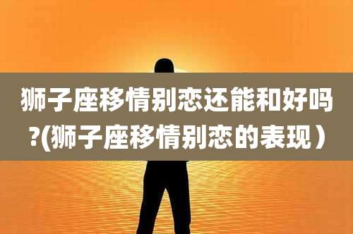 狮子座移情别恋还能和好吗?(狮子座移情别恋的表现)