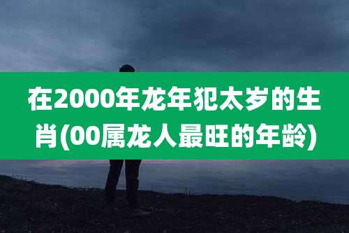 在2000年龙年犯太岁的生肖(00属龙人最旺的年龄)