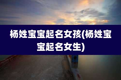 杨姓宝宝起名女孩(杨姓宝宝起名女生)