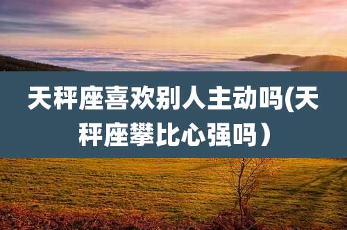 天秤座喜欢别人主动吗(天秤座攀比心强吗)