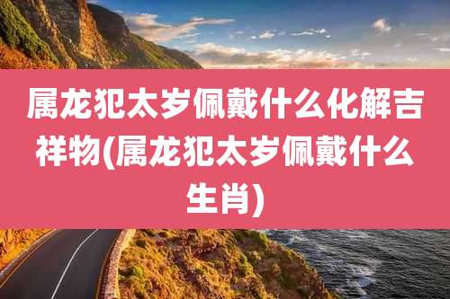属龙犯太岁佩戴什么化解吉祥物(属龙犯太岁佩戴什么生肖)