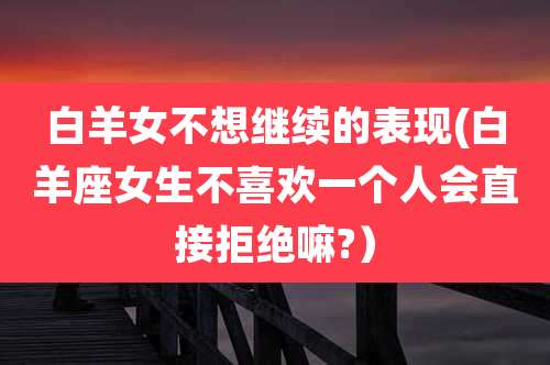 白羊女不想继续的表现(白羊座女生不喜欢一个人会直接拒绝嘛?)