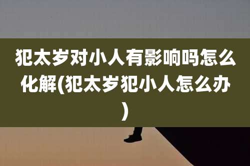 犯太岁对小人有影响吗怎么化解(犯太岁犯小人怎么办)