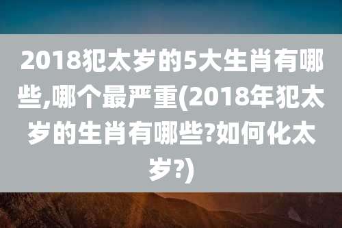 2018犯太岁的5大生肖有哪些,哪个最严重(2018年犯太岁的生肖有哪些?如何化太岁?)