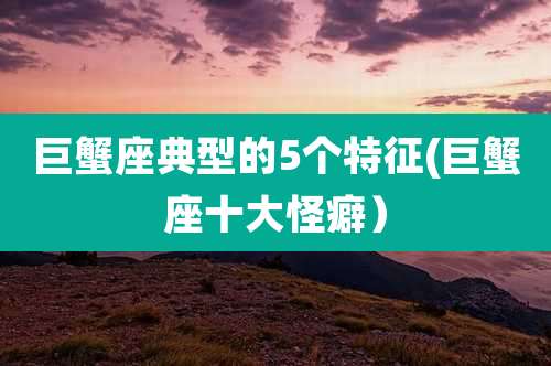 巨蟹座典型的5个特征(巨蟹座十大怪癖）