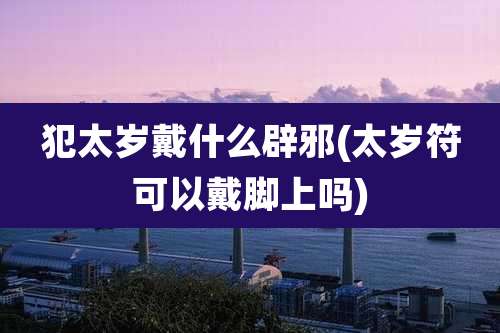 犯太岁戴什么辟邪(太岁符可以戴脚上吗)