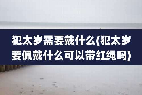 犯太岁需要戴什么(犯太岁要佩戴什么可以带红绳吗)