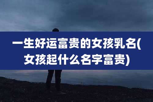 一生好运富贵的女孩乳名(女孩起什么名字富贵)