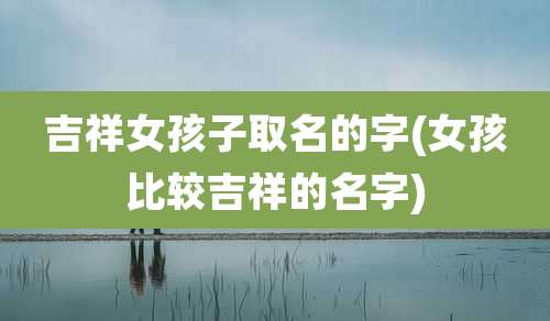 吉祥女孩子取名的字(女孩比较吉祥的名字)