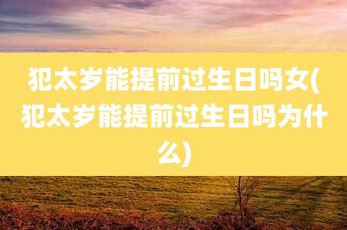 犯太岁能提前过生日吗女(犯太岁能提前过生日吗为什么)