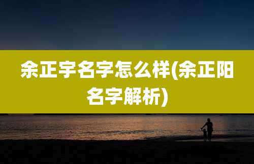 余正宇名字怎么样(余正阳名字解析)