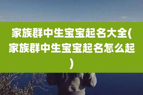 家族群中生宝宝起名大全(家族群中生宝宝起名怎么起)