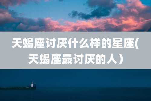 天蝎座讨厌什么样的星座(天蝎座最讨厌的人)