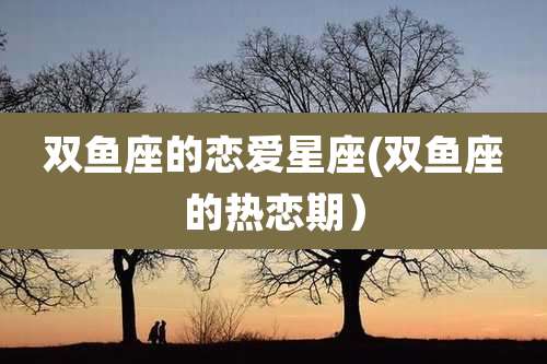 双鱼座的恋爱星座(双鱼座的热恋期）